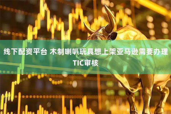 线下配资平台 木制喇叭玩具想上架亚马逊需要办理TIC审核