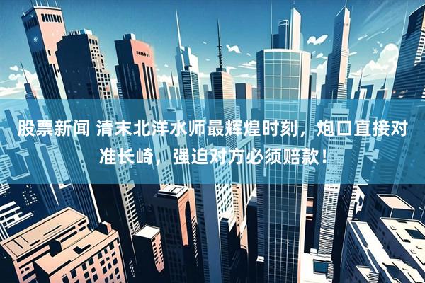 股票新闻 清末北洋水师最辉煌时刻，炮口直接对准长崎，强迫对方必须赔款！