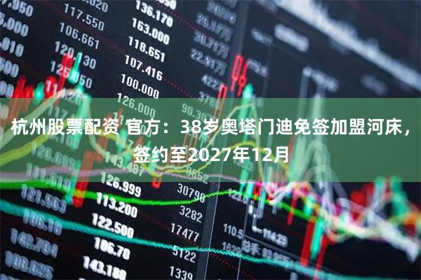 杭州股票配资 官方：38岁奥塔门迪免签加盟河床，签约至2027年12月