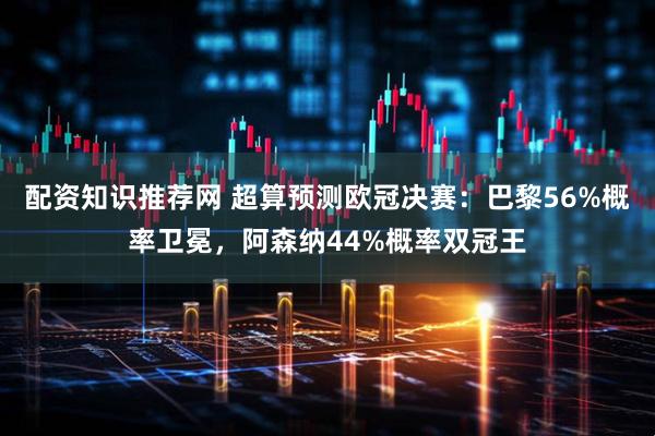 配资知识推荐网 超算预测欧冠决赛：巴黎56%概率卫冕，阿森纳44%概率双冠王